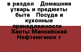  в раздел : Домашняя утварь и предметы быта » Посуда и кухонные принадлежности . Ханты-Мансийский,Нефтеюганск г.